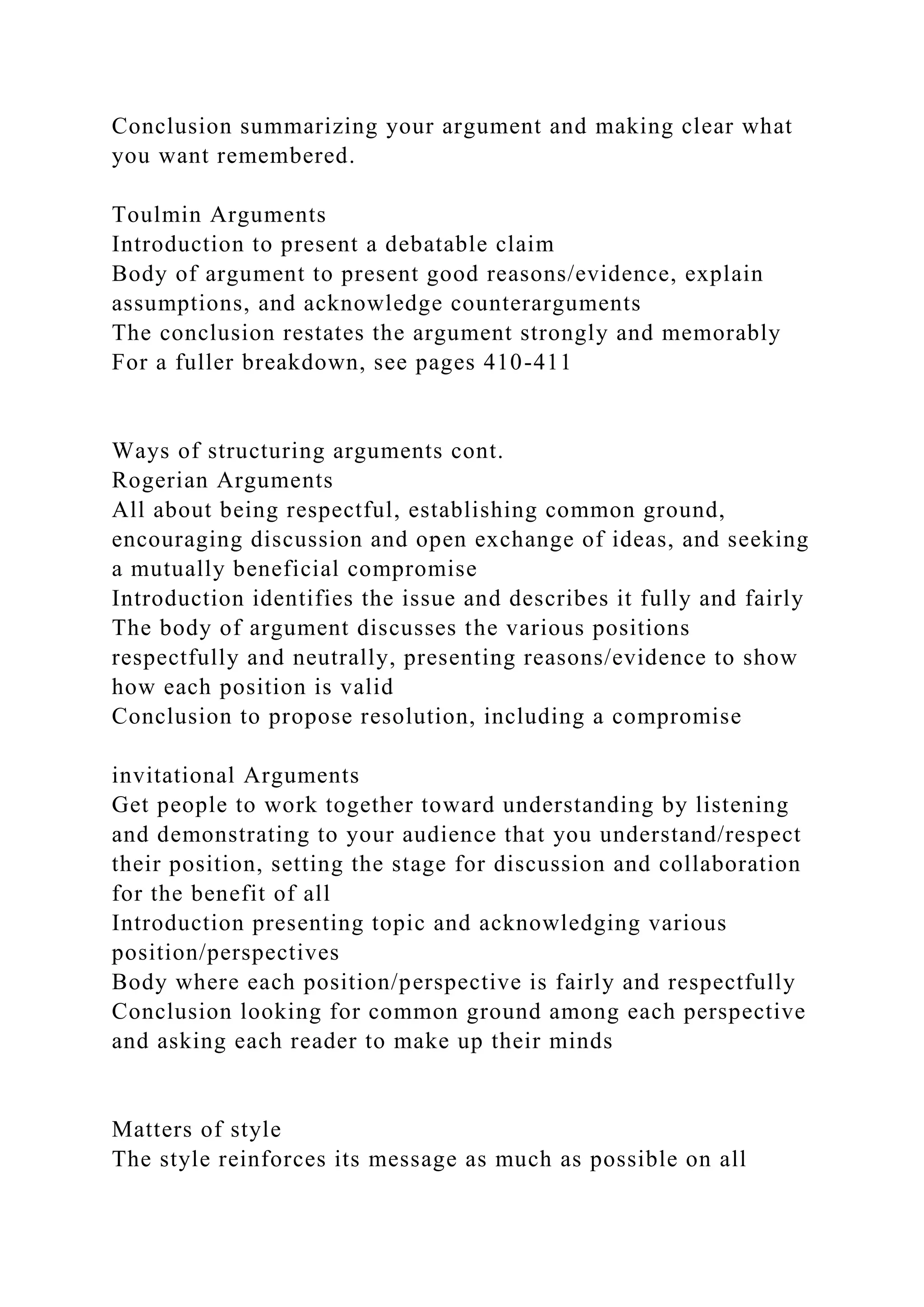 Conclusion summarizing your argument and making clear what
you want remembered.
Toulmin Arguments
Introduction to present a debatable claim
Body of argument to present good reasons/evidence, explain
assumptions, and acknowledge counterarguments
The conclusion restates the argument strongly and memorably
For a fuller breakdown, see pages 410-411
Ways of structuring arguments cont.
Rogerian Arguments
All about being respectful, establishing common ground,
encouraging discussion and open exchange of ideas, and seeking
a mutually beneficial compromise
Introduction identifies the issue and describes it fully and fairly
The body of argument discusses the various positions
respectfully and neutrally, presenting reasons/evidence to show
how each position is valid
Conclusion to propose resolution, including a compromise
invitational Arguments
Get people to work together toward understanding by listening
and demonstrating to your audience that you understand/respect
their position, setting the stage for discussion and collaboration
for the benefit of all
Introduction presenting topic and acknowledging various
position/perspectives
Body where each position/perspective is fairly and respectfully
Conclusion looking for common ground among each perspective
and asking each reader to make up their minds
Matters of style
The style reinforces its message as much as possible on all
 