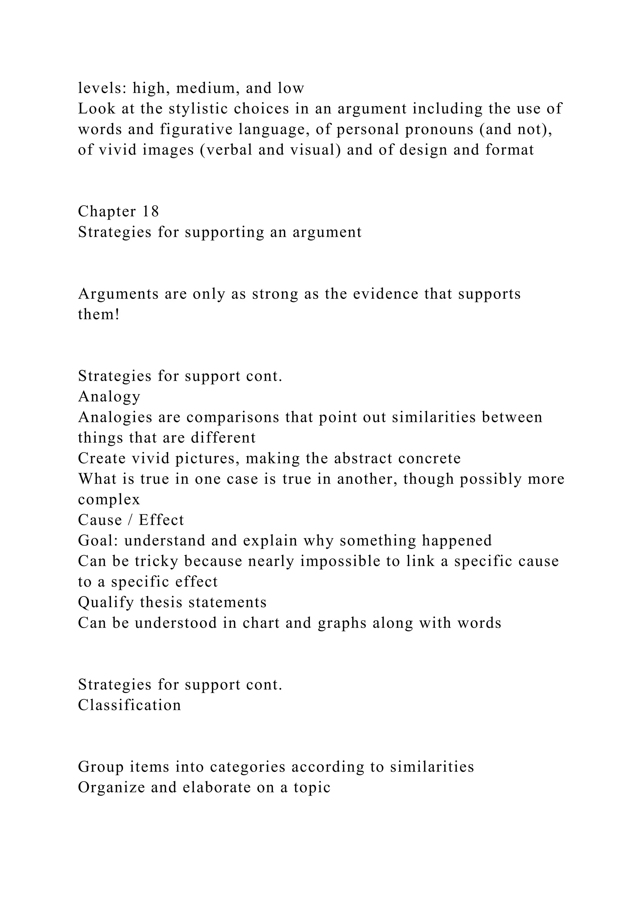 levels: high, medium, and low
Look at the stylistic choices in an argument including the use of
words and figurative language, of personal pronouns (and not),
of vivid images (verbal and visual) and of design and format
Chapter 18
Strategies for supporting an argument
Arguments are only as strong as the evidence that supports
them!
Strategies for support cont.
Analogy
Analogies are comparisons that point out similarities between
things that are different
Create vivid pictures, making the abstract concrete
What is true in one case is true in another, though possibly more
complex
Cause / Effect
Goal: understand and explain why something happened
Can be tricky because nearly impossible to link a specific cause
to a specific effect
Qualify thesis statements
Can be understood in chart and graphs along with words
Strategies for support cont.
Classification
Group items into categories according to similarities
Organize and elaborate on a topic
 
