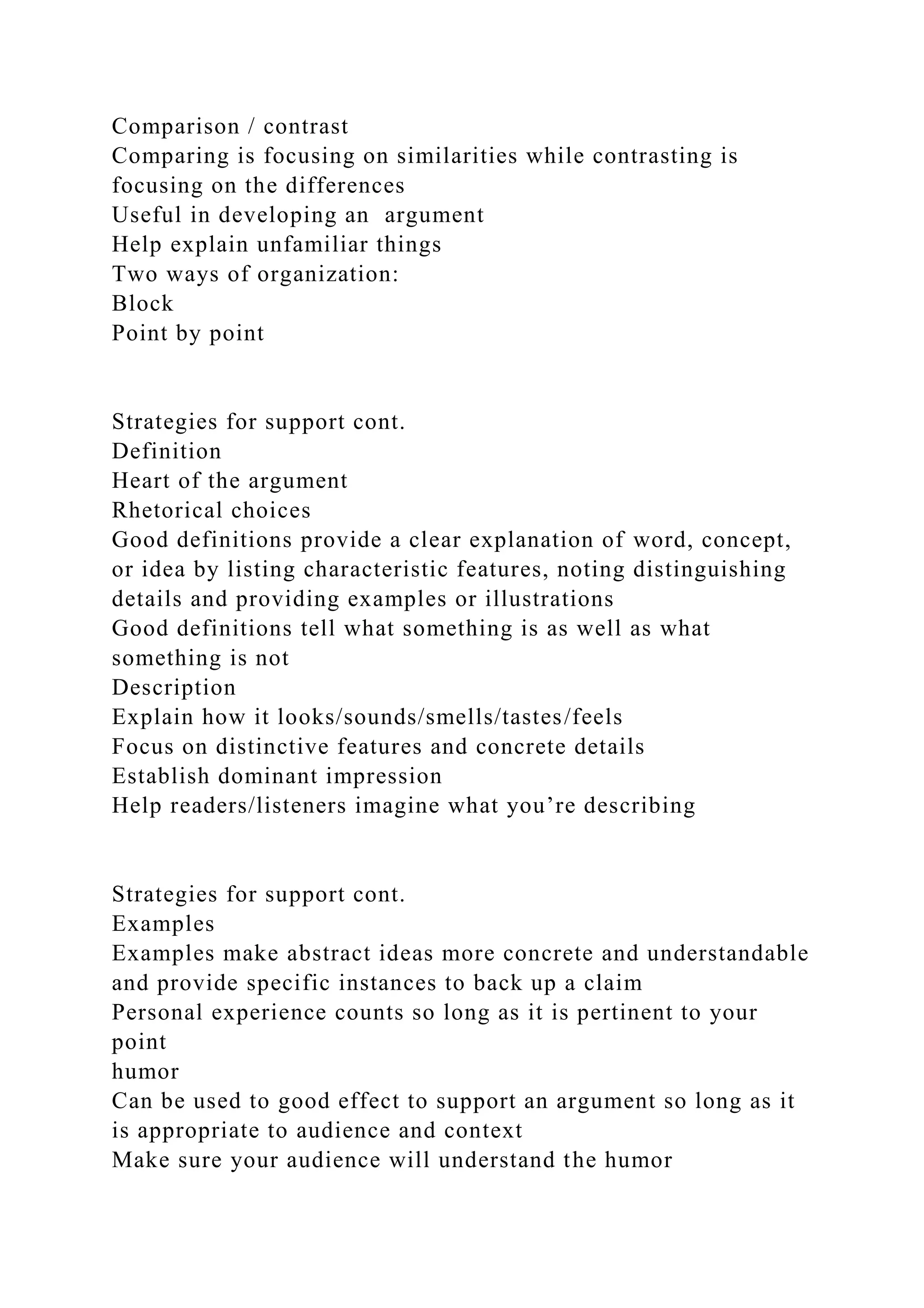 Comparison / contrast
Comparing is focusing on similarities while contrasting is
focusing on the differences
Useful in developing an argument
Help explain unfamiliar things
Two ways of organization:
Block
Point by point
Strategies for support cont.
Definition
Heart of the argument
Rhetorical choices
Good definitions provide a clear explanation of word, concept,
or idea by listing characteristic features, noting distinguishing
details and providing examples or illustrations
Good definitions tell what something is as well as what
something is not
Description
Explain how it looks/sounds/smells/tastes/feels
Focus on distinctive features and concrete details
Establish dominant impression
Help readers/listeners imagine what you’re describing
Strategies for support cont.
Examples
Examples make abstract ideas more concrete and understandable
and provide specific instances to back up a claim
Personal experience counts so long as it is pertinent to your
point
humor
Can be used to good effect to support an argument so long as it
is appropriate to audience and context
Make sure your audience will understand the humor
 