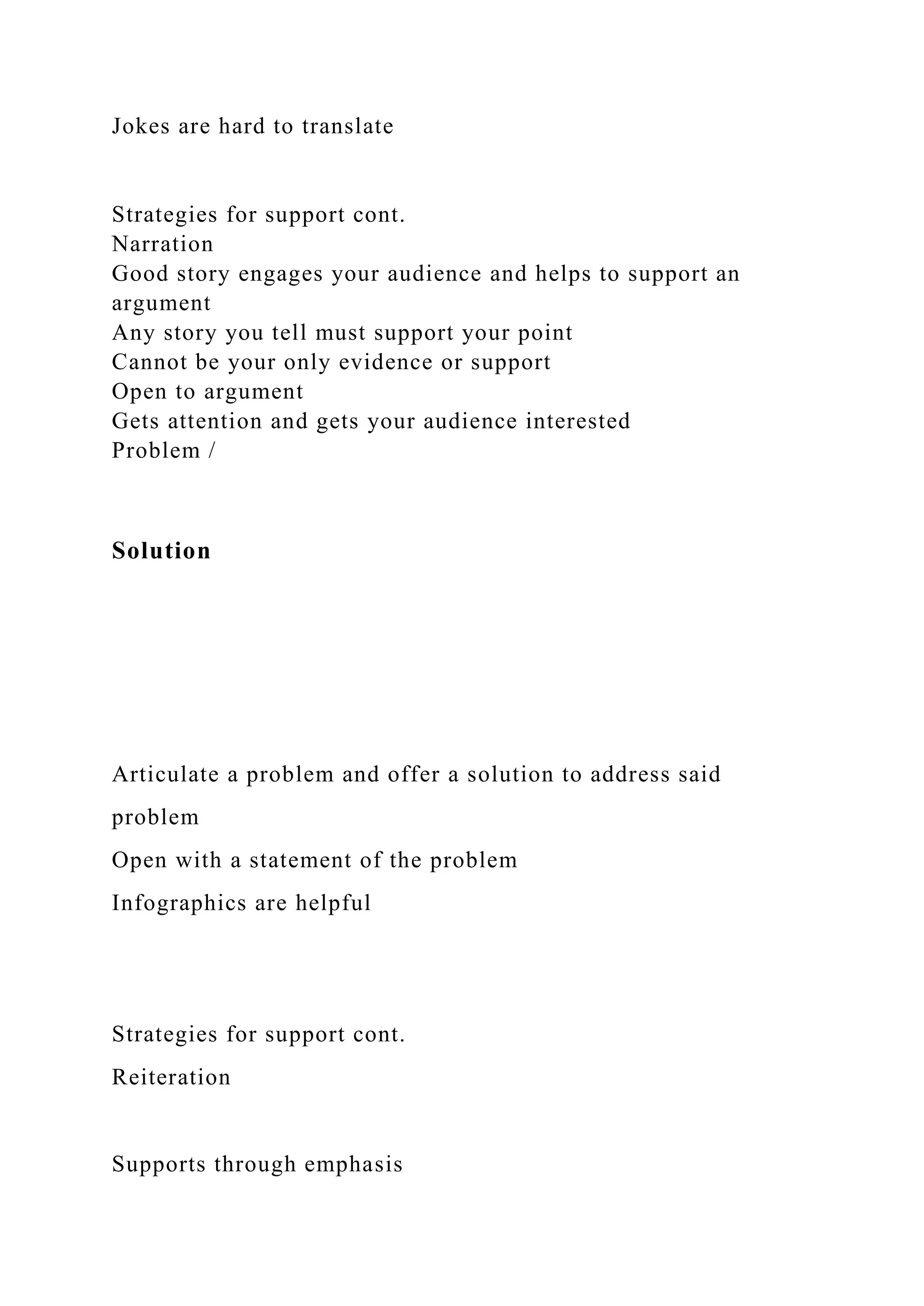 Jokes are hard to translate
Strategies for support cont.
Narration
Good story engages your audience and helps to support an
argument
Any story you tell must support your point
Cannot be your only evidence or support
Open to argument
Gets attention and gets your audience interested
Problem /
Solution
Articulate a problem and offer a solution to address said
problem
Open with a statement of the problem
Infographics are helpful
Strategies for support cont.
Reiteration
Supports through emphasis
 
