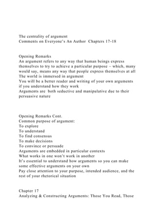 The centrality of argument
Comments on Everyone’s An Author Chapters 17-18
Opening Remarks
An argument refers to any way that human beings express
themselves to try to achieve a particular purpose – which, many
would say, means any way that people express themselves at all
The world is immersed in argument
You will be a better reader and writing of your own arguments
if you understand how they work
Arguments are both seductive and manipulative due to their
persuasive nature
Opening Remarks Cont.
Common purpose of argument:
To explore
To understand
To find consensus
To make decisions
To convince or persuade
Arguments are embedded in particular contexts
What works in one won’t work in another
It’s essential to understand how arguments so you can make
some effective arguments on your own
Pay close attention to your purpose, intended audience, and the
rest of your rhetorical situation
Chapter 17
Analyzing & Constructing Arguments: Those You Read, Those
 