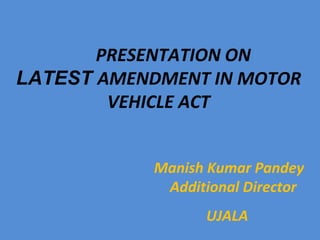 Manish Kumar Pandey
Additional Director
UJALA
PRESENTATION ON
LATEST AMENDMENT IN MOTOR
VEHICLE ACT
 