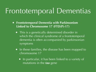 Frontotemporal Dementias Frontotemporal Dementia with Parkinsonism Linked to Chromosome 17 (FTD(P)-17) This is a genetically determined disorder in which the clinical syndrome of a frontotemporal dementia is often accompanied by parkinsonian symptoms In these families, the disease has been mapped to chromosome 17 In particular, it has been linked to a variety of mutations in the  tau  gene 