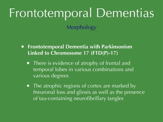Frontotemporal Dementias Frontotemporal Dementia with Parkinsonism Linked to Chromosome 17 (FTD(P)-17) There is evidence of atrophy of frontal and temporal lobes in various combinations and various degrees The atrophic regions of cortex are marked by fneuronal loss and gliosis as well as the presence of tau-containing neurofibrillary tangles Morphology 