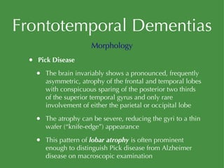 Frontotemporal Dementias Pick Disease The brain invariably shows a pronounced, frequently asymmetric, atrophy of the frontal and temporal lobes with conspicuous sparing of the posterior two thirds of the superior temporal gyrus and only rare involvement of either the parietal or occipital lobe The atrophy can be severe, reducing the gyri to a thin wafer (“knife-edge”) appearance This pattern of  lobar atrophy  is often prominent enough to distinguish Pick disease from Alzheimer disease on macroscopic examination Morphology 