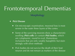 Frontotemporal Dementias Pick Disease On microscopic examination, neuronal loss is most severe in the outer three layers of the cortex Some of the surviving neurons show a characteristic swelling ( Pick cells ) or contain  Pick bodies , which are cytoplasmic, round to oval, filamentous inclusions that are only weakly basophilic but stain strongly with silver methods Pick bodies do not survive the death of their host neuron and do not remain as markers of the disease Morphology 