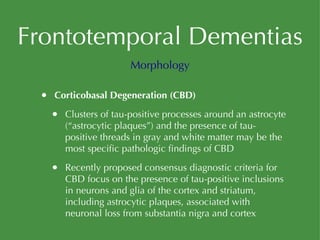 Frontotemporal Dementias Corticobasal Degeneration (CBD) Clusters of tau-positive processes around an astrocyte (“astrocytic plaques”) and the presence of tau-positive threads in gray and white matter may be the most specific pathologic findings of CBD Recently proposed consensus diagnostic criteria for CBD focus on the presence of tau-positive inclusions in neurons and glia of the cortex and striatum, including astrocytic plaques, associated with neuronal loss from substantia nigra and cortex Morphology 