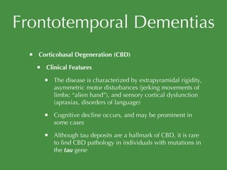 Frontotemporal Dementias Corticobasal Degeneration (CBD) Clinical Features The disease is characterized by extrapyramidal rigidity, asymmetric motor disturbances (jerking movements of limbs: “alien hand”), and sensory cortical dysfunction (apraxias, disorders of language) Cognitive decline occurs, and may be prominent in some cases Although tau deposits are a hallmark of CBD, it is rare to find CBD pathology in individuals with mutations in the  tau  gene 
