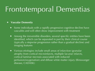 Frontotemporal Dementias Vascular Dementia Some individuals with a rapidly progressive cognitive decline have vasculitis and will often show improvement with treatment Among the irreversible disorders, several specific entities have been identified, which can be separated in part by their clinical course (typically a stepwise progression rather than a gradual decline) and imaging features Various etiologies include small areas of infarction (granular atrophy from cortical microinfarcts, multiple lacunar infarcts, cortical laminar necrosis associated with reduced perfusion/oxygenation) and diffuse white matter injury (Binswanger disease, CADASIL) 