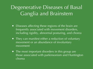 Degenerative Diseases of Basal Ganglia and Brainstem Diseases affecting these regions of the brain are frequently associated with movement disorders, including rigidity, abnormal posturing, and chorea They can manifest either a reduction of voluntary movement or an abundance of involuntary movement The most important disorders in this group are those associated with parkinsonism and Huntington chorea 