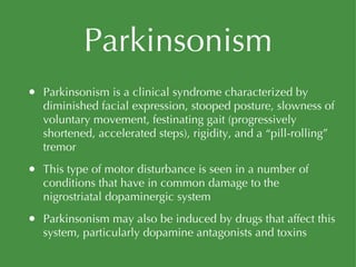 Parkinsonism Parkinsonism is a clinical syndrome characterized by diminished facial expression, stooped posture, slowness of voluntary movement, festinating gait (progressively shortened, accelerated steps), rigidity, and a “pill-rolling” tremor This type of motor disturbance is seen in a number of conditions that have in common damage to the nigrostriatal dopaminergic system Parkinsonism may also be induced by drugs that affect this system, particularly dopamine antagonists and toxins 