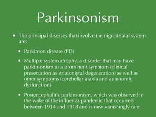 Parkinsonism The principal diseases that involve the nigrostriatal system are: Parkinson disease (PD) Multiple system atrophy, a disorder that may have parkinsonism as a prominent symptom (clinical presentation as striatonigral degeneration) as well as other symptoms (cerebellar ataxia and autonomic dysfunction) Postencephalitic parkinsonism, which was observed in the wake of the influenza pandemic that occurred between 1914 and 1918 and is now vanishingly rare 