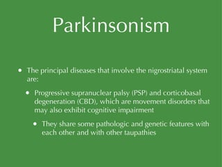 Parkinsonism The principal diseases that involve the nigrostriatal system are: Progressive supranuclear palsy (PSP) and corticobasal degeneration (CBD), which are movement disorders that may also exhibit cognitive impairment They share some pathologic and genetic features with each other and with other taupathies 