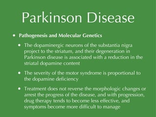 Parkinson Disease Pathogenesis and Molecular Genetics The dopaminergic neurons of the substantia nigra project to the striatum, and their degeneration in Parkinson disease is associated with a reduction in the striatal dopamine content The severity of the motor syndrome is proportional to the dopamine deficiency Treatment does not reverse the morphologic changes or arrest the progress of the disease, and with progression, drug therapy tends to become less effective, and symptoms become more difficult to manage 