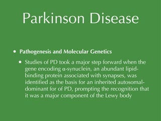 Parkinson Disease Pathogenesis and Molecular Genetics Studies of PD took a major step forward when the gene encoding α-synuclein, an abundant lipid-binding protein associated with synapses, was identified as the basis for an inherited autosomal-dominant for of PD, prompting the recognition that it was a major component of the Lewy body 