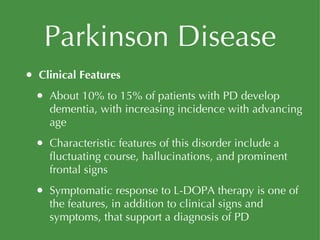 Parkinson Disease Clinical Features About 10% to 15% of patients with PD develop dementia, with increasing incidence with advancing age Characteristic features of this disorder include a fluctuating course, hallucinations, and prominent frontal signs Symptomatic response to L-DOPA therapy is one of the features, in addition to clinical signs and symptoms, that support a diagnosis of PD 
