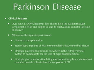 Parkinson Disease Clinical Features Over time, L-DOPA becomes less able to help the patient through symptomatic relief and begins to lead to fluctuations in motor function on its own Alternative therapies (experimental): Neuronal transplantation Stereotactic implants of fetal mesencephalic tissue into the striatum Strategic placement of lesions elsewhere in the extrapyramidal system to compensate for the loss of nigrostriatal function Strategic placement of stimulating electrodes (deep brain stimulation) can also provide relievf of motor symptoms of PD 