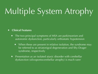 Multiple System Atrophy Clinical Features The two principal symptoms of MSA are parkinsonism and autonomic dysfunction, particularly orthostatic hypotension When these are present in relative isolation, the syndrome may be referred to as striatonigral degeneration and Shy-Drager syndrome, respectively Presentation as an isolated ataxic disorder with cerebellar dysfunction (olivopontocerebellar atrophy) is much rarer 