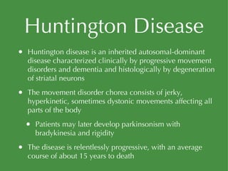 Huntington Disease Huntington disease is an inherited autosomal-dominant disease characterized clinically by progressive movement disorders and dementia and histologically by degeneration of striatal neurons The movement disorder chorea consists of jerky, hyperkinetic, sometimes dystonic movements affecting all parts of the body Patients may later develop parkinsonism with bradykinesia and rigidity The disease is relentlessly progressive, with an average course of about 15 years to death 