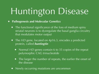 Huntington Disease Pathogenesis and Molecular Genetics The functional significance of the loss of medium spiny striatal neurons is to dysregulate the basal ganglia circuitry that modulates motor output The  HD  gene, located on 4p16.3, encodes a predicted protein, called  huntingtin Normal  HD  genes contain 6 to 35 copies of the repeat polymorphic CAG trinucleotide The larger the number of repeats, the earlier the onset of the disease Newly occurring mutations are uncommon 