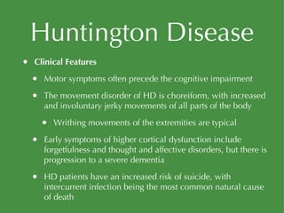 Huntington Disease Clinical Features Motor symptoms often precede the cognitive impairment The movement disorder of HD is choreiform, with increased and involuntary jerky movements of all parts of the body Writhing movements of the extremities are typical Early symptoms of higher cortical dysfunction include forgetfulness and thought and affective disorders, but there is progression to a severe dementia HD patients have an increased risk of suicide, with intercurrent infection being the most common natural cause of death 