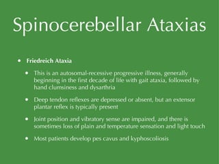 Spinocerebellar Ataxias Friedreich Ataxia This is an autosomal-recessive progressive illness, generally beginning in the first decade of life with gait ataxia, followed by hand clumsiness and dysarthria Deep tendon reflexes are depressed or absent, but an extensor plantar reflex is typically present Joint position and vibratory sense are impaired, and there is sometimes loss of plain and temperature sensation and light touch Most patients develop pes cavus and kyphoscoliosis 