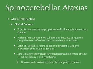 Spinocerebellar Ataxias Ataxia-Telangiectasia Clinical Features This disease relentlessly progresses to death early in the second decade Patients first come to medical attention because of recurrent sinopulmonary infections and unsteadiness in walking Later on, speech is noted to become dysarthric, and eye movement abnormalities develop Many affected individuals develop lymphoid malignant disease (T-cell leukemia, T-cell lymphoma) Gliomas and carcinomas have been reported in some 