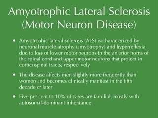 Amyotrophic Lateral Sclerosis (Motor Neuron Disease) Amyotrophic lateral sclerosis (ALS) is characterized by neuronal muscle atrophy (amyotrophy) and hyperreflexia due to loss of lower motor neurons in the anterior horns of the spinal cord and upper motor neurons that project in corticospinal tracts, respectively The disease affects men slightly more frequently than women and becomes clinically manifest in the fifth decade or later Five per cent to 10% of cases are familial, mostly with autosomal-dominant inheritance 