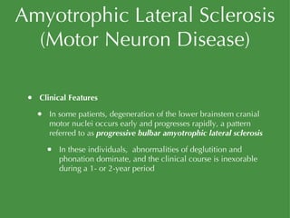 Amyotrophic Lateral Sclerosis (Motor Neuron Disease) Clinical Features In some patients, degeneration of the lower brainstem cranial motor nuclei occurs early and progresses rapidly, a pattern referred to as  progressive bulbar amyotrophic lateral sclerosis In these individuals,  abnormalities of deglutition and phonation dominate, and the clinical course is inexorable during a 1- or 2-year period 