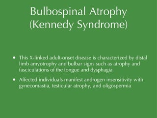Bulbospinal Atrophy (Kennedy Syndrome) This X-linked adult-onset disease is characterized by distal limb amyotrophy and bulbar signs such as atrophy and fasciculations of the tongue and dysphagia Affected individuals manifest androgen insensitivity with gynecomastia, testicular atrophy, and oligospermia 