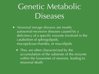 Genetic Metabolic Diseases Neuronal storage diseases  are mostly autosomal-recessive diseases caused by a deficiency of a specific enzyme involved in the catabolism of sphingolipids, mucopolysaccharides, or mucolipids They are often characterized by the accumulation of the substrate of the enzyme within the lysosomes of neurons, leading to neuronal death 