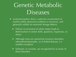 Genetic Metabolic Diseases Leukodystrophies  show a selective involvement of myelin (either abnormal synthesis or turnover), and generally exhibit no neuronal storage defects Diffuse involvement of white matter leads to deterioration in motor skills, spasticity, hypotonia, or ataxia Although most are autosomal-recessive disorders, adrenoleukodystrophy, an X-linked disease, is a notable exception Subtypes, or variants, are recognized for as many of these disorders 