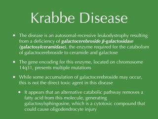 Krabbe Disease The disease is an autosomal-recessive leukodystrophy resulting from a deficiency of  galactocerebroside β-galactosidase (galactosylceramidase) , the enzyme required for the catabolism of galactocerebroside to ceramide and galactose The gene encoding for this enzyme, located on chromosome 14q31, presents multiple mutations While some accumulation of galactocerebroside may occur, this is not the direct toxic agent in this disease It appears that an alternative catabolic pathway removes a fatty acid from this molecule, generating galactosylsphingosine, which is a cytotoxic compound that could cause oligodendrocyte injury 