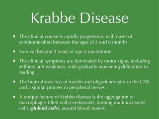 Krabbe Disease The clinical course is rapidly progressive, with onset of symptoms often between the ages of 3 and 6 months Survival beyond 2 years of age is uncommon The clinical symptoms are dominated by motor signs, including stiffness and weakness, with gradually worsening difficulties in feeding The brain shows loss of myelin and oligodenrocytes in the CNS and a similar process in peripheral nerves A unique feature of Krabbe disease is the aggregation of macrophages filled with cerebroside, forming multinucleated cells ( globoid cells ), around blood vessels 