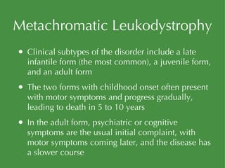 Metachromatic Leukodystrophy Clinical subtypes of the disorder include a late infantile form (the most common), a juvenile form, and an adult form The two forms with childhood onset often present with motor symptoms and progress gradually, leading to death in 5 to 10 years In the adult form, psychiatric or cognitive symptoms are the usual initial complaint, with motor symptoms coming later, and the disease has a slower course 