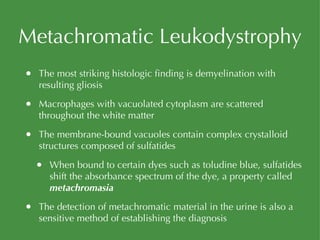 Metachromatic Leukodystrophy The most striking histologic finding is demyelination with resulting gliosis Macrophages with vacuolated cytoplasm are scattered throughout the white matter The membrane-bound vacuoles contain complex crystalloid structures composed of sulfatides When bound to certain dyes such as toludine blue, sulfatides shift the absorbance spectrum of the dye, a property called  metachromasia The detection of metachromatic material in the urine is also a sensitive method of establishing the diagnosis 