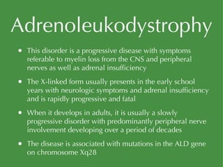 Adrenoleukodystrophy This disorder is a progressive disease with symptoms referable to myelin loss from the CNS and peripheral nerves as well as adrenal insufficiency The X-linked form usually presents in the early school years with neurologic symptoms and adrenal insufficiency and is rapidly progressive and fatal When it develops in adults, it is usually a slowly progressive disorder with predominantly peripheral nerve involvement developing over a period of decades The disease is associated with mutations in the ALD gene on chromosome Xq28 