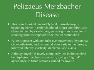 Pelizaeus-Merzbacher Disease This is an X-linked, invariably fatal, leukodystrophy beginning either in early childhood or just after birth, and characterized by slowly progressive signs and symptoms resulting from widespread white matter dysfunction Patients present with pendular eye movements, hypotonia, choreoathetosis, and pyramidal signs early in the disease, followed later by spasticity, dementia, and ataxia Although myelin is nearly completely lost in the cerebral hemispheres, patches may remain, giving a “tigroid” appearance to tissue sections stained for myelin 