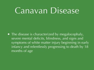 Canavan Disease The disease is characterized by megalocephaly, severe mental deficits, blindness, and signs and symptoms of white matter injury beginning in early infancy and relentlessly progressing to death by 18 months of age 