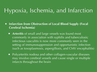 Hypoxia, Ischemia, and Infarction Infarction from Obstruction of Local Blood Supply (Focal Cerebral Ischemia) Arteritis  of small and large vessels was found most commonly in association with syphilis and tuberculosis; infectious vasculitis is now more commonly seen in the setting of immunosuppression and opportunistic infection (such as toxoplasmosis, aspergillosis, and CMV encephalitis) Polyarteritis nodosa and other collagen-vascular diseases may involve cerebral vessels and cause single or multiple infarcts throughout the brain 