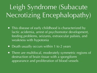 Leigh Syndrome (Subacute Necrotizing Encephalopathy) This disease of early childhood is characterized by lactic acidemia, arrest of psychomotor development, feeding problems, seizures, extraocular palsies, and weakness with hypotonia Death usually occurs within 1 to 2 years There are multifocal, moderately symmetric regions of destruction of brain tissue with a spongiform appearance and proliferation of blood vessels 
