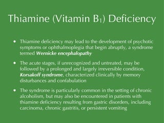 Thiamine (Vitamin B 1 ) Deficiency Thiamine deficiency may lead to the development of psychotic symptoms or ophthalmoplegia that begin abruptly, a syndrome termed  Wernicke encephalopathy The acute stages, if unrecognized and untreated, may be followed by a prolonged and largely irreversible condition,  Korsakoff syndrome , characterized clinically by memory disturbances and confabulation The syndrome is particularly common in the setting of chronic alcoholism, but may also be encountered in patients with thiamine deficiency resulting from gastric disorders, including carcinoma, chronic gastritis, or persistent vomiting 