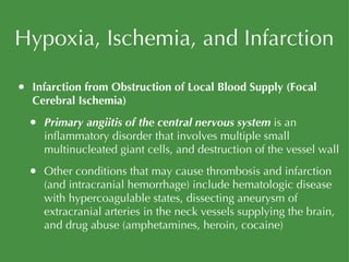 Hypoxia, Ischemia, and Infarction Infarction from Obstruction of Local Blood Supply (Focal Cerebral Ischemia) Primary angiitis of the central nervous system  is an inflammatory disorder that involves multiple small multinucleated giant cells, and destruction of the vessel wall Other conditions that may cause thrombosis and infarction (and intracranial hemorrhage) include hematologic disease with hypercoagulable states, dissecting aneurysm of extracranial arteries in the neck vessels supplying the brain, and drug abuse (amphetamines, heroin, cocaine) 