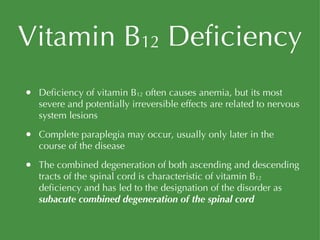 Vitamin B 12  Deficiency Deficiency of vitamin B 12  often causes anemia, but its most severe and potentially irreversible effects are related to nervous system lesions Complete paraplegia may occur, usually only later in the course of the disease The combined degeneration of both ascending and descending tracts of the spinal cord is characteristic of vitamin B 12  deficiency and has led to the designation of the disorder as  subacute combined degeneration of the spinal cord 
