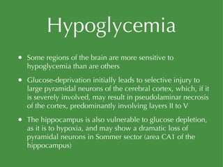 Hypoglycemia Some regions of the brain are more sensitive to hypoglycemia than are others Glucose-deprivation initially leads to selective injury to large pyramidal neurons of the cerebral cortex, which, if it is severely involved, may result in pseudolaminar necrosis of the cortex, predominantly involving layers II to V The hippocampus is also vulnerable to glucose depletion, as it is to hypoxia, and may show a dramatic loss of pyramidal neurons in Sommer sector (area CA1 of the hippocampus) 