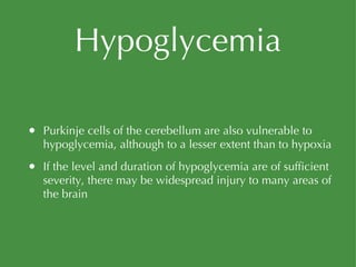 Hypoglycemia Purkinje cells of the cerebellum are also vulnerable to hypoglycemia, although to a lesser extent than to hypoxia If the level and duration of hypoglycemia are of sufficient severity, there may be widespread injury to many areas of the brain 