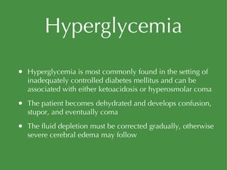 Hyperglycemia Hyperglycemia is most commonly found in the setting of inadequately controlled diabetes mellitus and can be associated with either ketoacidosis or hyperosmolar coma The patient becomes dehydrated and develops confusion, stupor, and eventually coma The fluid depletion must be corrected gradually, otherwise severe cerebral edema may follow 