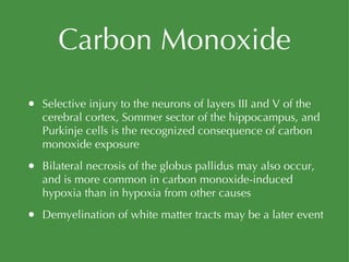 Carbon Monoxide Selective injury to the neurons of layers III and V of the cerebral cortex, Sommer sector of the hippocampus, and Purkinje cells is the recognized consequence of carbon monoxide exposure Bilateral necrosis of the globus pallidus may also occur, and is more common in carbon monoxide-induced hypoxia than in hypoxia from other causes Demyelination of white matter tracts may be a later event 
