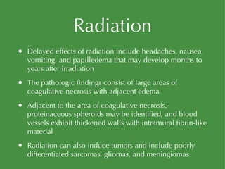 Radiation Delayed effects of radiation include headaches, nausea, vomiting, and papilledema that may develop months to years after irradiation The pathologic findings consist of large areas of coagulative necrosis with adjacent edema Adjacent to the area of coagulative necrosis, proteinaceous spheroids may be identified, and blood vessels exhibit thickened walls with intramural fibrin-like material Radiation can also induce tumors and include poorly differentiated sarcomas, gliomas, and meningiomas 