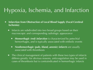 Hypoxia, Ischemia, and Infarction Infarction from Obstruction of Local Blood Supply (Focal Cerebral Ischemia) Infarcts are subdivided into two broad groups based on their macroscopic and corresponding radiologic appearance Hemorrhagic (red) infarction  is characterized by petechial hemorrhages, and is typically associated with embolic events Nonhemorrhagic (pale, bland, anemic) infarcts  are usually associated with thrombosis The clinical management of patients with these two types of infarcts differes greatly: for obvious reasons, anticoagulation may be used in cases of thrombosis but is contraindicated in hemorrhagic infarcts 